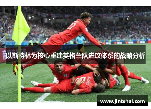 以斯特林为核心重建英格兰队进攻体系的战略分析
